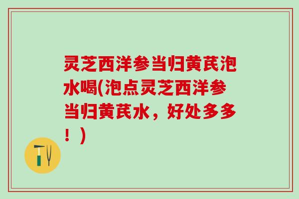 灵芝西洋参当归黄芪泡水喝(泡点灵芝西洋参当归黄芪水,好处多多!) 灵芝西洋参当归黄芪泡水喝(泡点灵芝西洋参当归黄芪水,好处多多!)