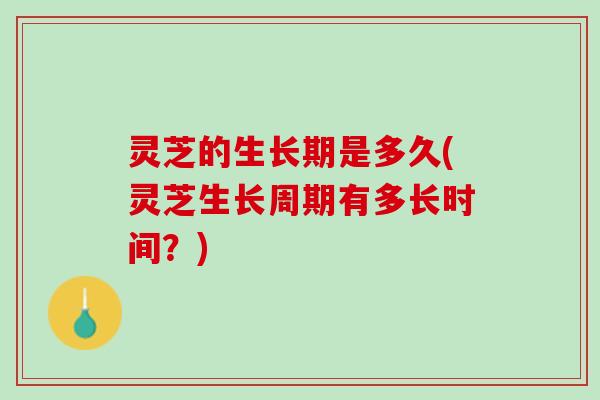 灵芝的生长期是多久(灵芝生长周期有多长时间?) 灵芝的生长期是多久(灵芝生长周期有多长时间?)