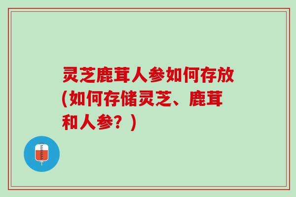 灵芝鹿茸人参如何存放(如何存储灵芝、鹿茸和人参？)