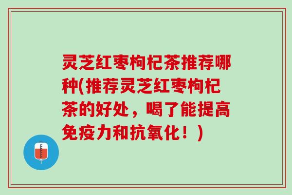灵芝红枣枸杞茶推荐哪种(推荐灵芝红枣枸杞茶的好处，喝了能提高免疫力和！)