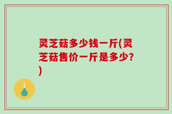 灵芝菇多少钱一斤(灵芝菇售价一斤是多少?) 灵芝菇多少钱一斤(灵芝菇售价一斤是多少?)