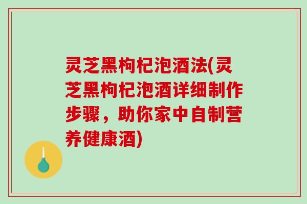 灵芝黑枸杞泡酒法(灵芝黑枸杞泡酒详细制作步骤，助你家中自制营养健康酒)
