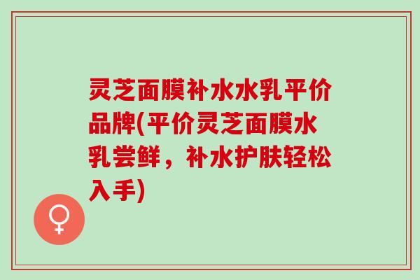 灵芝面膜补水水乳平价品牌(平价灵芝面膜水乳尝鲜，补水护肤轻松入手)
