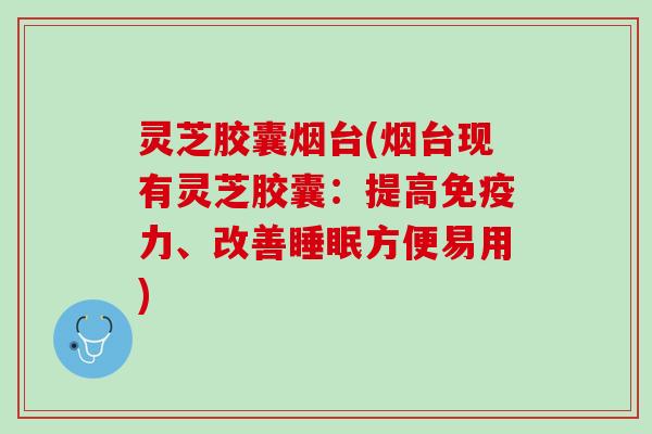 灵芝胶囊烟台(烟台现有灵芝胶囊：提高免疫力、改善睡眠方便易用)