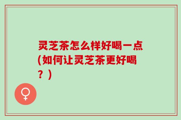灵芝茶怎么样好喝一点(如何让灵芝茶更好喝？)