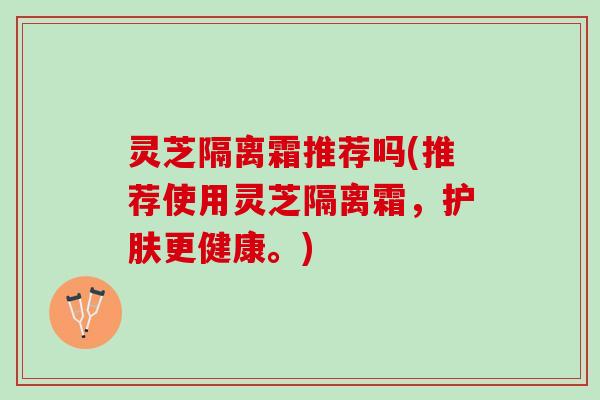 灵芝隔离霜推荐吗(推荐使用灵芝隔离霜，护肤更健康。)