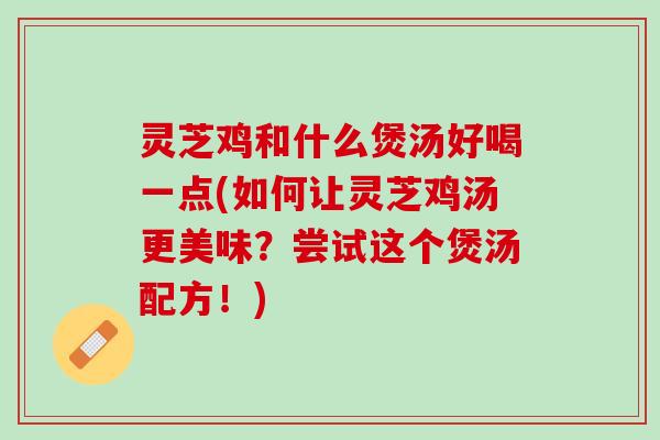 灵芝鸡和什么煲汤好喝一点(如何让灵芝鸡汤更美味？尝试这个煲汤配方！)
