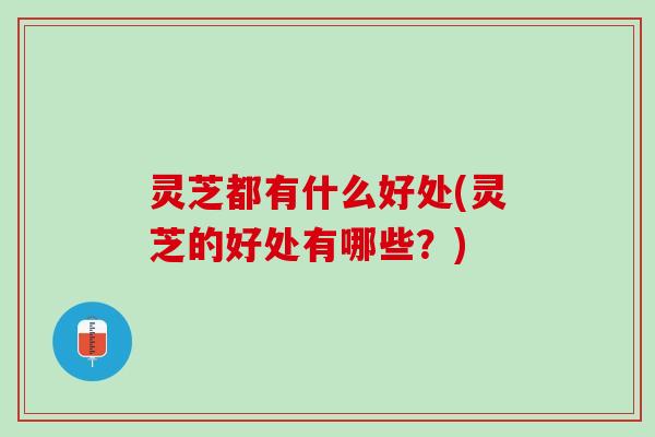 灵芝都有什么好处(灵芝的好处有哪些？)