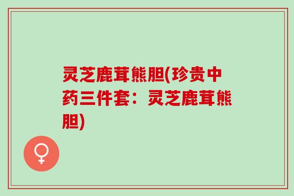 灵芝鹿茸熊胆(珍贵中药三件套：灵芝鹿茸熊胆)