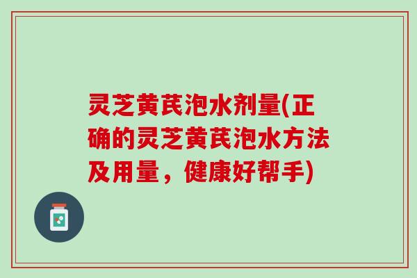灵芝黄芪泡水剂量(正确的灵芝黄芪泡水方法及用量，健康好帮手)
