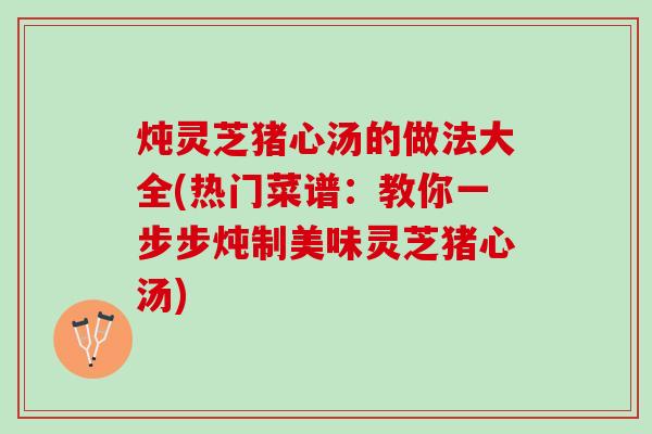 炖灵芝猪心汤的做法大全(热门菜谱：教你一步步炖制美味灵芝猪心汤)