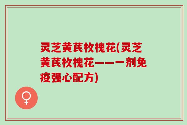 灵芝黄芪枚槐花(灵芝黄芪枚槐花——一剂免疫强心配方)
