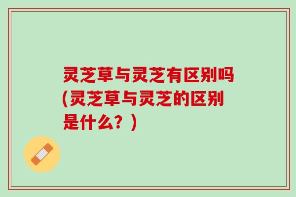 灵芝草与灵芝有区别吗(灵芝草与灵芝的区别是什么?) 灵芝草与灵芝有区别吗(灵芝草与灵芝的区别是什么?)