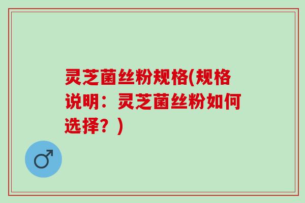 灵芝菌丝粉规格(规格说明：灵芝菌丝粉如何选择？)