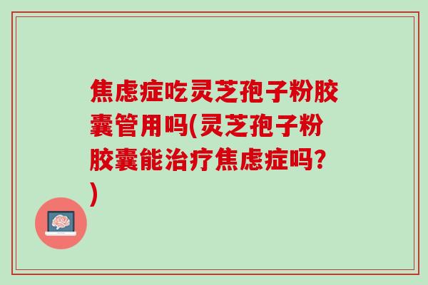 症吃灵芝孢子粉胶囊管用吗(灵芝孢子粉胶囊能症吗？)