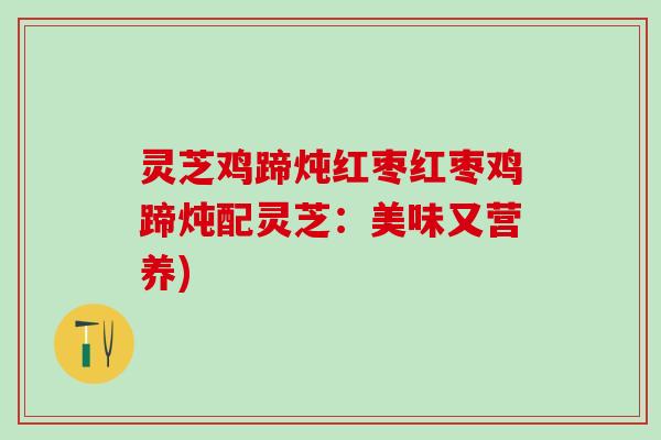 灵芝鸡蹄炖红枣红枣鸡蹄炖配灵芝:美味又营养) 灵芝鸡蹄炖红枣红枣鸡蹄炖配灵芝:美味又营养)