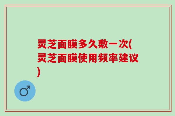 灵芝面膜多久敷一次(灵芝面膜使用频率建议)