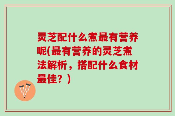 灵芝配什么煮最有营养呢(最有营养的灵芝煮法解析，搭配什么食材最佳？)