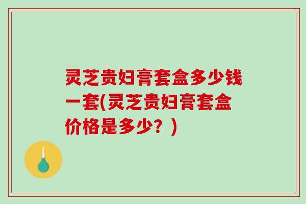 灵芝贵妇膏套盒多少钱一套(灵芝贵妇膏套盒价格是多少？)