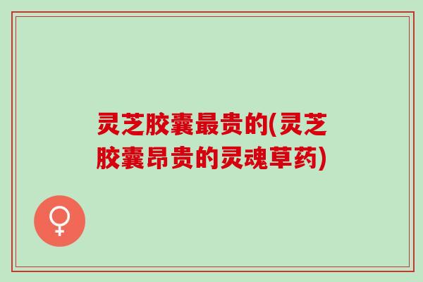 灵芝胶囊最贵的(灵芝胶囊昂贵的灵魂草药)