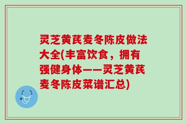 灵芝黄芪麦冬陈皮做法大全(丰富饮食，拥有强健身体——灵芝黄芪麦冬陈皮菜谱汇总)