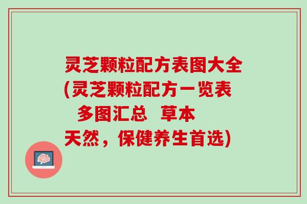 灵芝颗粒配方表图大全(灵芝颗粒配方一览表  多图汇总  草本天然，保健养生首选)