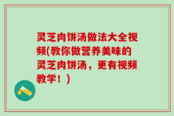 灵芝肉饼汤做法大全视频(教你做营养美味的灵芝肉饼汤，更有视频教学！)