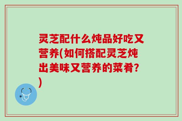 灵芝配什么炖品好吃又营养(如何搭配灵芝炖出美味又营养的菜肴？)