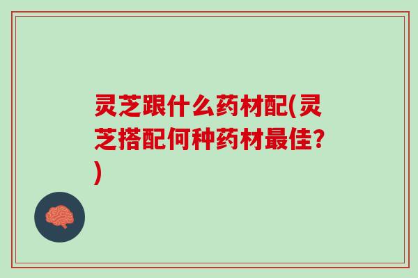 灵芝跟什么药材配(灵芝搭配何种药材最佳？)