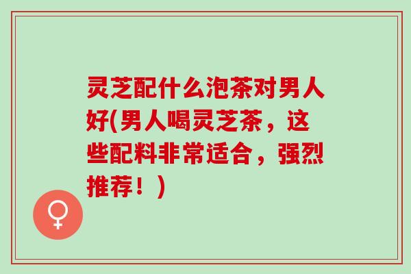 灵芝配什么泡茶对男人好(男人喝灵芝茶，这些配料非常适合，强烈推荐！)