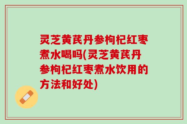 灵芝黄芪丹参枸杞红枣煮水喝吗(灵芝黄芪丹参枸杞红枣煮水饮用的方法和好处) 灵芝黄芪丹参枸杞红枣煮水喝吗(灵芝黄芪丹参枸杞红枣煮水饮用的方法和好处)