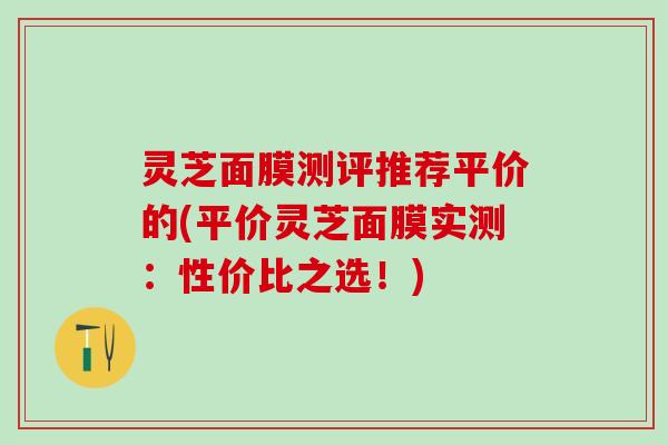 灵芝面膜测评推荐平价的(平价灵芝面膜实测：性价比之选！)