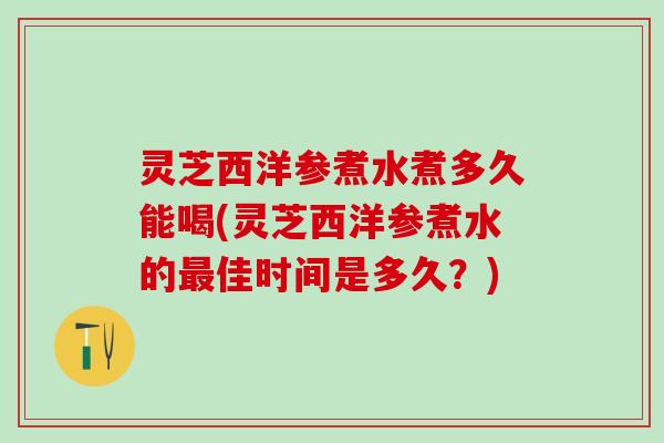 灵芝西洋参煮水煮多久能喝(灵芝西洋参煮水的最佳时间是多久？)