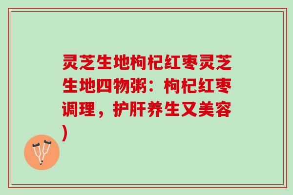 灵芝生地枸杞红枣灵芝生地四物粥:枸杞红枣调理,养生又美容) 灵芝生地枸杞红枣灵芝生地四物粥:枸杞红枣调理,养生又美容)