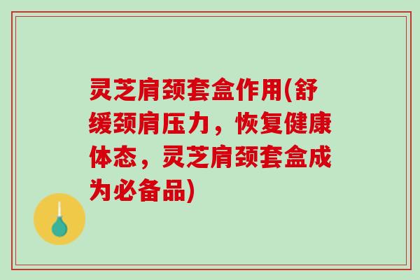灵芝肩颈套盒作用(舒缓颈肩压力,恢复健康体态,灵芝肩颈套盒成为必备品) 灵芝肩颈套盒作用(舒缓颈肩压力,恢复健康体态,灵芝肩颈套盒成为必备品)
