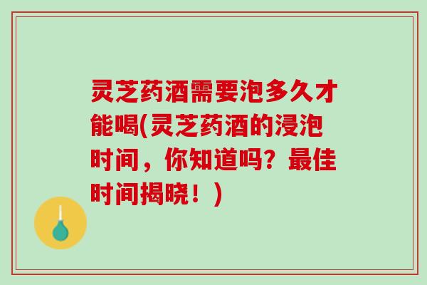 灵芝药酒需要泡多久才能喝(灵芝药酒的浸泡时间,你知道吗?佳时间揭晓!) 灵芝药酒需要泡多久才能喝(灵芝药酒的浸泡时间,你知道吗?佳时间揭晓!)