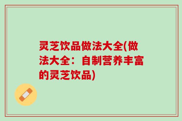 灵芝饮品做法大全(做法大全：自制营养丰富的灵芝饮品)