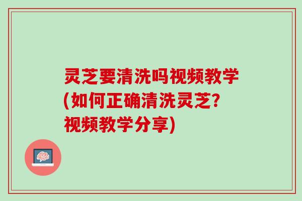 灵芝要清洗吗视频教学(如何正确清洗灵芝？视频教学分享)