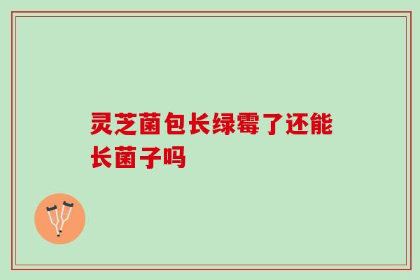 灵芝菌包长绿霉了还能长菌子吗