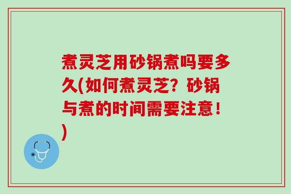 煮灵芝用砂锅煮吗要多久(如何煮灵芝？砂锅与煮的时间需要注意！)