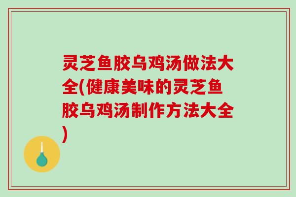 灵芝鱼胶乌鸡汤做法大全(健康美味的灵芝鱼胶乌鸡汤制作方法大全)