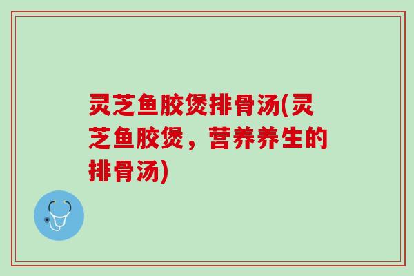 灵芝鱼胶煲排骨汤(灵芝鱼胶煲，营养养生的排骨汤)