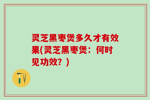 灵芝黑枣煲多久才有效果(灵芝黑枣煲：何时见功效？)