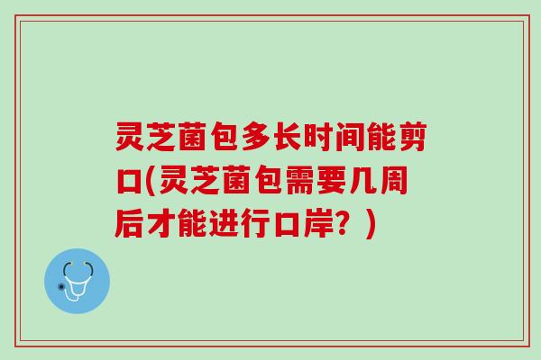 灵芝菌包多长时间能剪口(灵芝菌包需要几周后才能进行口岸？)