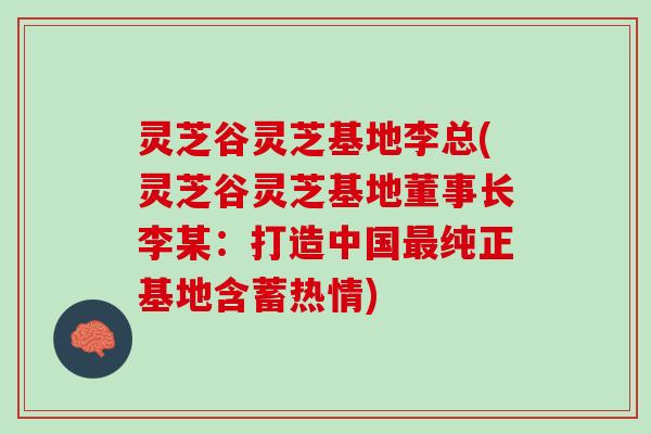 灵芝谷灵芝基地李总(灵芝谷灵芝基地董事长李某：打造中国最纯正基地含蓄热情)