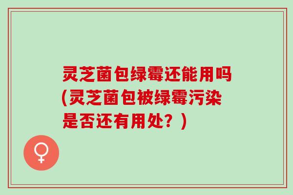 灵芝菌包绿霉还能用吗(灵芝菌包被绿霉污染是否还有用处?) 灵芝菌包绿霉还能用吗(灵芝菌包被绿霉污染是否还有用处?)