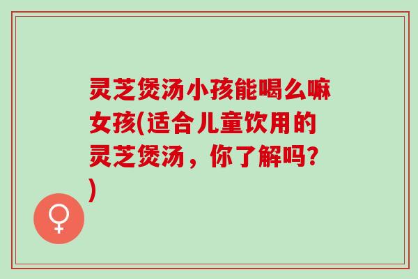 灵芝煲汤小孩能喝么嘛女孩(适合儿童饮用的灵芝煲汤，你了解吗？)