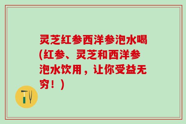 灵芝红参西洋参泡水喝(红参、灵芝和西洋参泡水饮用，让你受益无穷！)