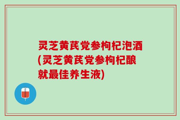 灵芝黄芪党参枸杞泡酒(灵芝黄芪党参枸杞酿就最佳养生液)