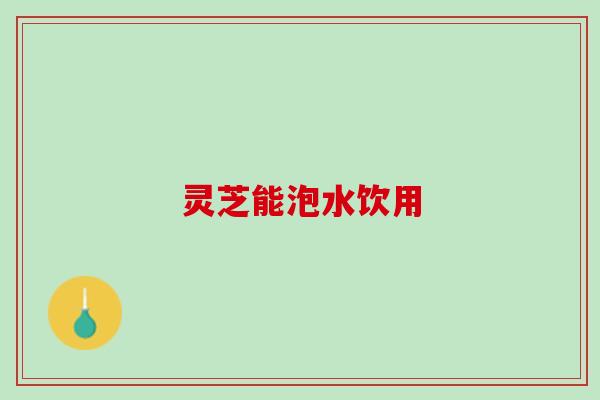 灵芝能泡水饮用 灵芝能泡水饮用